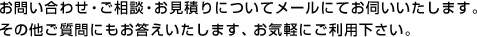 お問い合わせ・ご相談・お見積もりについてメールにてお伺いいたします。その他ご質問にもお答えいたします。お気軽にご利用ください