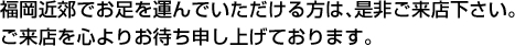 福岡近郊でお足を運んでいただける方は、是非ご来店ください。ご来店を心よりお待ち申し上げております。