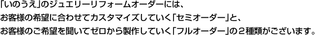 「いのうえ」のジュエリーリフォームオーダーには、お客様の希望に合わせてカスタマイズしていく「セミオーダー」と、お客様のご希望を聞いてゼロから製作していく「フルオーダー」の２種類がございます。