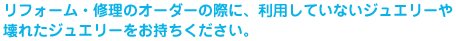 リフォーム・修理のオーダーの際に、利用していないジュエリーや壊れたジュエリーをお持ちください。