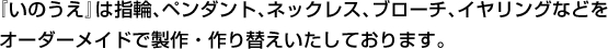 『いのうえ』は指輪、ペンダント、ネックレス、ブローチ、イヤリングなどをオーダーメイドで製作・作り替えいたしております。